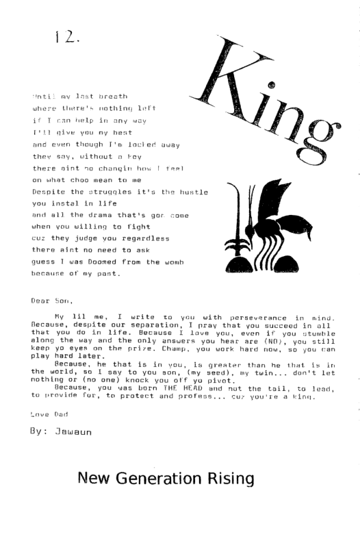 where Uwre’s wathing Lert  thev say, vithout o vey  there nint no changin how ’ Desplte the strugales St’s tho hustle vou instal tn life  and 511 the drama that’s gor come uhen vou uilling to fight  vz they judge vou regardless  there aint no need to  gquess 1 uas Doomed from the womh .  bocaure of my pant  bear son,  My 11l me, I write to you with persevarance in ming flecause, despite our separation, 1 pray that you succeed in ol that yob do in life. Because © lave you, even if you stusble along the way and the only ansuers you hear are (ND). you Still keen yo eyen on the prize. Champ. you work hard now, so you tan play hard lster.  fecouse, he that is in vou, s graater than he that (s in the world, so I say to you son, ’(my seed), my fuin... don’t let notning of (no one) knock you o1f yo pivat  Oecause, you was born THE HEAD and mot the tail, ta 1 to nrovide for, to protect and profess... tur you’se a v  By: Jawaun  New Generation Rising 